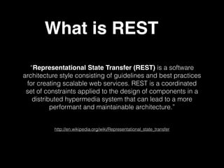 Representational State Transfer (REST) is a software
architecture style consisting of guidelines and best practices
for creating scalable web services. REST is a coordinated
set of constraints applied to the design of components in a
distributed hypermedia system that can lead to a more
performant and maintainable architecture.
http://en.wikipedia.org/wiki/Representational_state_transfer
What is REST
 