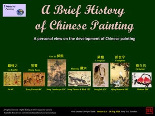 Modern 20C
齊白石
Qi BaiShi
Qing Renewal 18C
郎世宁
Castiglione
Song Landscape 11C Song Flower & Bird 12C Song Ink 12C
梁楷
Liang Kai
Guo Xi 郭熙
Huizong 徽宗
Jin 4C
Gu KaiZhi
顧愷之
Tang Portrait 8C
Zhang Xuan
張萱
All rights reserved. Rights belong to their respective owners.
Available free for non-commercial, Educational and personal use.
First created on April 2006. Version 3.0 - 19 Aug 2016. Jerry Tse. London.
A Brief History
of Chinese Painting
A personal view on the development of Chinese painting
 