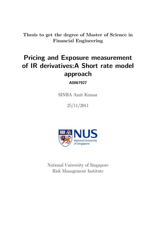 Thesis to get the degree of Master of Science in
             Financial Engineering


Pricing and Exposure measurement
of IR derivatives:A Short rate model
              approach
                     A0067927


               SINHA Amit Kumar

                    25/11/2011




          National University of Singapore
            Risk Management Institute
 