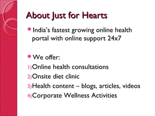About Just for HeartsAbout Just for Hearts
India’s fastest growing online health
portal with online support 24x7
We offer:
1)Online health consultations
2)Onsite diet clinic
3)Health content – blogs, articles, videos
4)Corporate Wellness Activities
 