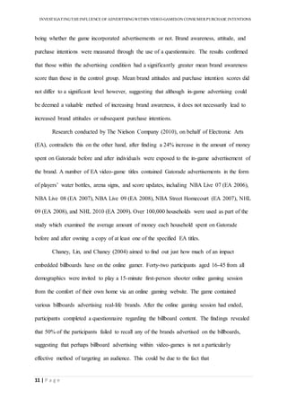 INVESTIGATINGTHEINFLUENCE OF ADVERTISINGWITHIN VIDEO-GAMESON CONSUMER PURCHASE INTENTIONS
11 | P a g e
being whether the game incorporated advertisements or not. Brand awareness, attitude, and
purchase intentions were measured through the use of a questionnaire. The results confirmed
that those within the advertising condition had a significantly greater mean brand awareness
score than those in the control group. Mean brand attitudes and purchase intention scores did
not differ to a significant level however, suggesting that although in-game advertising could
be deemed a valuable method of increasing brand awareness, it does not necessarily lead to
increased brand attitudes or subsequent purchase intentions.
Research conducted by The Nielson Company (2010), on behalf of Electronic Arts
(EA), contradicts this on the other hand, after finding a 24% increase in the amount of money
spent on Gatorade before and after individuals were exposed to the in-game advertisement of
the brand. A number of EA video-game titles contained Gatorade advertisements in the form
of players’ water bottles, arena signs, and score updates, including NBA Live 07 (EA 2006),
NBA Live 08 (EA 2007), NBA Live 09 (EA 2008), NBA Street Homecourt (EA 2007), NHL
09 (EA 2008), and NHL 2010 (EA 2009). Over 100,000 households were used as part of the
study which examined the average amount of money each household spent on Gatorade
before and after owning a copy of at least one of the specified EA titles.
Chaney, Lin, and Chaney (2004) aimed to find out just how much of an impact
embedded billboards have on the online gamer. Forty-two participants aged 16-45 from all
demographics were invited to play a 15-minute first-person shooter online gaming session
from the comfort of their own home via an online gaming website. The game contained
various billboards advertising real-life brands. After the online gaming session had ended,
participants completed a questionnaire regarding the billboard content. The findings revealed
that 50% of the participants failed to recall any of the brands advertised on the billboards,
suggesting that perhaps billboard advertising within video-games is not a particularly
effective method of targeting an audience. This could be due to the fact that
 