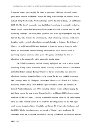 INVESTIGATINGTHEINFLUENCE OF ADVERTISINGWITHIN VIDEO-GAMESON CONSUMER PURCHASE INTENTIONS
12 | P a g e
first-person shooter games require the player to concentrate a lot more compared to other
game genres however. Participants’ reasons for failing to acknowledge the billboard brands
included being “too focused”, “too busy killing”, and “in the zone” (Chaney, Lin, and Chaney
2004: 42). This doesn’t necessarily mean that billboard advertising is completely ineffective;
though it could propose that first-person shooter games are not the best game genre for such
advertising campaigns. The study gained qualitative data by asking the participants why they
believed they failed to notice the advertisements, which advertising companies could use to
formulate intuitive methods of combating potential obstacles in the future. The findings of
Chaney, Lin, and Chaney (2004) were important to the current study as the current study
looked into was whether billboard/hoarding advertisements are an effective means of
developing purchase intentions within sports video-games, or whether this form of
advertising is also unsuccessful within games of a sporting genre.
The 2009 US presidential elections certainly highlighted the extent to which in-game
advertising is being utilised as a serious method of raising awareness (Hendricks and Denton
2010). Presidential candidate Barrack Obama was the face of one of the most innovative
advertising campaigns in election history, as he became the first ever candidate to promote
their campaign within the video-game environment (Hendricks and Denton 2010; Sudweeks,
Hrachovec, and Ess 2010). Virtual billboard space was utilised around the race tracks in
Burnout Paradise (Electronic Arts 2008) promoting Obama’s policies and encouraging the
individuals playing the game to vote Obama (Hendricks and Denton 2010). Obama went on
to win the election and whilst it can only be speculated as to the effect that this unprecedented
move had on his eventual success, it was noted that the voting process saw the third largest
youth turn-out in election history (Hendricks and Denton 2010; Sudweeks, Hrachovec, and
Ess 2010). Whether this phenomenon was a result of Obama’s choice to advertise his
capabilities within the video-game environment can only be estimated, as correlation does not
 