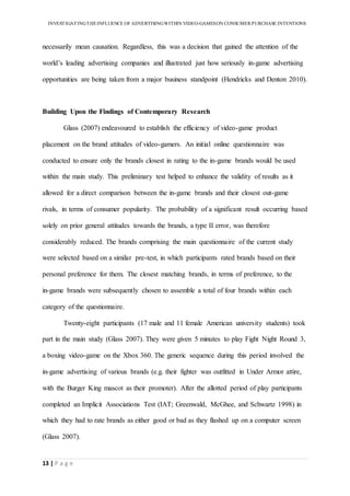 INVESTIGATINGTHEINFLUENCE OF ADVERTISINGWITHIN VIDEO-GAMESON CONSUMER PURCHASE INTENTIONS
13 | P a g e
necessarily mean causation. Regardless, this was a decision that gained the attention of the
world’s leading advertising companies and illustrated just how seriously in-game advertising
opportunities are being taken from a major business standpoint (Hendricks and Denton 2010).
Building Upon the Findings of Contemporary Research
Glass (2007) endeavoured to establish the efficiency of video-game product
placement on the brand attitudes of video-gamers. An initial online questionnaire was
conducted to ensure only the brands closest in rating to the in-game brands would be used
within the main study. This preliminary test helped to enhance the validity of results as it
allowed for a direct comparison between the in-game brands and their closest out-game
rivals, in terms of consumer popularity. The probability of a significant result occurring based
solely on prior general attitudes towards the brands, a type II error, was therefore
considerably reduced. The brands comprising the main questionnaire of the current study
were selected based on a similar pre-test, in which participants rated brands based on their
personal preference for them. The closest matching brands, in terms of preference, to the
in-game brands were subsequently chosen to assemble a total of four brands within each
category of the questionnaire.
Twenty-eight participants (17 male and 11 female American university students) took
part in the main study (Glass 2007). They were given 5 minutes to play Fight Night Round 3,
a boxing video-game on the Xbox 360. The generic sequence during this period involved the
in-game advertising of various brands (e.g. their fighter was outfitted in Under Armor attire,
with the Burger King mascot as their promoter). After the allotted period of play participants
completed an Implicit Associations Test (IAT; Greenwald, McGhee, and Schwartz 1998) in
which they had to rate brands as either good or bad as they flashed up on a computer screen
(Glass 2007).
 