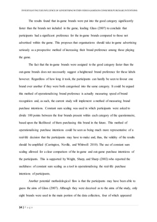 INVESTIGATINGTHEINFLUENCE OF ADVERTISINGWITHIN VIDEO-GAMESON CONSUMER PURCHASE INTENTIONS
14 | P a g e
The results found that in-game brands were put into the good category significantly
faster than the brands not included in the game, leading Glass (2007) to conclude that
participants had a significant preference for the in-game brands compared to those not
advertised within the game. This proposes that organisations should take in-game advertising
seriously as a prospective method of increasing their brand preference among those playing
the game.
The fact that the in-game brands were assigned to the good category faster than the
out-game brands does not necessarily suggest a heightened brand preference for these labels
however. Regardless of how long it took, the participants can hardly be seen to favour one
brand over another if they were both categorised into the same category. It could be argued
this method of operationalising brand preference is actually measuring speed of brand
recognition and, as such, the current study will implement a method of measuring brand
purchase intentions. Constant sum scaling was used in which participants were asked to
divide 100 points between the four brands present within each category of the questionnaire,
based upon the likelihood of them purchasing this brand in the future. This method of
operationalising purchase intentions could be seen as being much more representative of a
real-life decision that the participants may have to make and, thus, the validity of the results
should be amplified (Carrington, Neville, and Whitwell 2010). The use of constant sum
scaling allowed for a clear comparison of the in-game and out-game purchase intentions of
the participants. This is supported by Wright, Sharp, and Sharp (2002) who reported the
usefulness of constant sum scaling as a tool in operationalising the real-life purchase
intentions of participants.
Another potential methodological flaw is that the participants may have been able to
guess the aims of Glass (2007). Although they were deceived as to the aims of the study, only
eight brands were used in the main portion of the data collection, four of which appeared
 