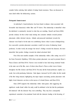 INVESTIGATINGTHEINFLUENCE OF ADVERTISINGWITHIN VIDEO-GAMESON CONSUMER PURCHASE INTENTIONS
16 | P a g e
consider before selecting their method of raising brand awareness. These are discussed in
more detail within the forthcoming sections.
Protagonist Immersement
An individual’s brand inclination has been found to enhance when associated with
favourable lead character(s) within films and TV shows. This relationship is intensified when
the individual is emotionally invested in what they are watching. Russell and Stern (2006)
provide evidence for this in their study looking into consumer attitudes towards product
placements within televised sitcoms. Attitude and parasocial attachment towards the
character were found to be the main two contributing factors when it came to distinguishing
how successful a product placement association would be in terms of enhancing brand
preference. In other words, the stronger the viewer’s feelings towards the character, the more
intensified their positive feelings towards the related advertised label.
One of the most notable examples of this relationship within a film setting was in E.T.
the Extra-Terrestrial (Spielberg 1982) where product placement was used to promote Reese’s
Pieces (Gurses and Okan 2014). Viewers were revealed to have had strong emotional bonds
to the main cast of the film, most of whom chose Reese’s Pieces as their treat of choice
throughout the film (Gurses and Okan 2014). Not only did the brand preference amplify as a
result, but so did purchasing behaviour. Sales figures increased by 66% within the first month
of the film being released, highlighting the major impact associating product placement with
highly loved characters can have on the success of a brand (Gurses and Okan 2014).
Glass (2007) supports this relationship within video-games after suggesting the
significant results found within his study could be attributed to the fact that the participants
felt immersed with the character they were controlling. They may have consequently
experienced somewhat of an emotional bond with this character leading to the favouring of
 