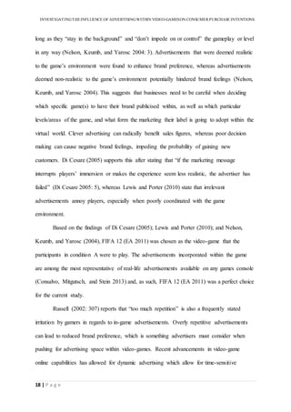 INVESTIGATINGTHEINFLUENCE OF ADVERTISINGWITHIN VIDEO-GAMESON CONSUMER PURCHASE INTENTIONS
18 | P a g e
long as they “stay in the background” and “don’t impede on or control” the gameplay or level
in any way (Nelson, Keumb, and Yarosc 2004: 3). Advertisements that were deemed realistic
to the game’s environment were found to enhance brand preference, whereas advertisements
deemed non-realistic to the game’s environment potentially hindered brand feelings (Nelson,
Keumb, and Yarosc 2004). This suggests that businesses need to be careful when deciding
which specific game(s) to have their brand publicised within, as well as which particular
levels/areas of the game, and what form the marketing their label is going to adopt within the
virtual world. Clever advertising can radically benefit sales figures, whereas poor decision
making can cause negative brand feelings, impeding the probability of gaining new
customers. Di Cesare (2005) supports this after stating that “if the marketing message
interrupts players’ immersion or makes the experience seem less realistic, the advertiser has
failed” (Di Cesare 2005: 5), whereas Lewis and Porter (2010) state that irrelevant
advertisements annoy players, especially when poorly coordinated with the game
environment.
Based on the findings of Di Cesare (2005); Lewis and Porter (2010); and Nelson,
Keumb, and Yarosc (2004), FIFA 12 (EA 2011) was chosen as the video-game that the
participants in condition A were to play. The advertisements incorporated within the game
are among the most representative of real-life advertisements available on any games console
(Consalvo, Mitgutsch, and Stein 2013) and, as such, FIFA 12 (EA 2011) was a perfect choice
for the current study.
Russell (2002: 307) reports that “too much repetition” is also a frequently stated
irritation by gamers in regards to in-game advertisements. Overly repetitive advertisements
can lead to reduced brand preference, which is something advertisers must consider when
pushing for advertising space within video-games. Recent advancements in video-game
online capabilities has allowed for dynamic advertising which allow for time-sensitive
 