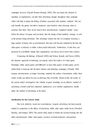 INVESTIGATINGTHEINFLUENCE OF ADVERTISINGWITHIN VIDEO-GAMESON CONSUMER PURCHASE INTENTIONS
19 | P a g e
campaigns however (Ng and Wiemer-Hastings 2005). This can reduce the obstacle of
repetition as organisations can alter their advertising designs throughout their campaign
which will help to reduce the feeling of tedium associated with repetitive methods. This not
only benefits the gamer, but allows businesses more freedom when choosing when to
advertise their label. They do not need to have advertisements completed months / years
before the release of a game and can freely alter the design of their publicity strategy, as well
as the product being advertised. This advantage reduces the risk of a company investing a
huge amount of money into an advertisement that may well become outdated by the time the
video-game is released, or within a short period afterwards. Furthermore, if sales have not
increased by a profitable margin then organisations can choose not to renew their contract.
Connecting the findings of Russell (2002) and Nelson, Keumb, and Yarosc (2004),
this dynamic approach to marketing can majorly add to the realism of a video-game.
Hoardings within sports games and billboards in most other genres of video-game can be
edited freely to keep up with the latest releases and marketing campaigns of brands. With
in-game advertisements no longer becoming outdated; the realism of promotions within these
virtual worlds can almost be seen as mirroring that of real-life. Based on this, the results of
the current study’s investigation into whether in-game hoardings are an effective method of
advertising a brand could have important implications as to whether organisations should
utilise this method of advertising in the future.
Justification for the Current Study
Due to its relatively recent rise to prominence, in-game advertising has been scarcely
studied in comparison to the effects of advertising within other major media forms (Tiwsakul,
Hackley, and Szmigin 2005). The current study aimed to bolster the research looking into the
effect advertisements within video-games can have on brand preference and purchase
 