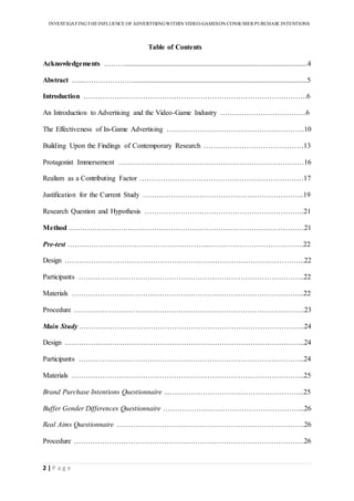 INVESTIGATINGTHEINFLUENCE OF ADVERTISINGWITHIN VIDEO-GAMESON CONSUMER PURCHASE INTENTIONS
2 | P a g e
Table of Contents
Acknowledgements ………......................................................................................................4
Abstract …...………………….................................................................................................5
Introduction ………………………………………………………………………………….6
An Introduction to Advertising and the Video-Game Industry ………………………………6
The Effectiveness of In-Game Advertising ………………………………………………….10
Building Upon the Findings of Contemporary Research ……………………………………13
Protagonist Immersement ……………………………………………………………………16
Realism as a Contributing Factor ……………………………………………………………17
Justification for the Current Study …………………………………………………………..19
Research Question and Hypothesis ………………………………………………………….21
Method ………………………………………………………………………………………21
Pre-test …………………………………………………...………………………………….22
Design ………………………………………………………………………………………..22
Participants …………………………………………………………………………………..22
Materials ……………………………………………………………………………………..22
Procedure …………………………………………………………………………………….23
Main Study …………………………………………………………………………………..24
Design ………………………………………………………………………………………..24
Participants …………………………………………………………………………………..24
Materials ……………………………………………………………………………………..25
Brand Purchase Intentions Questionnaire ...………………………………………………...25
Buffer Gender Differences Questionnaire …………………………………………………...26
Real Aims Questionnaire …………………………………………………………………….26
Procedure …………………………………………………………………………………….26
 