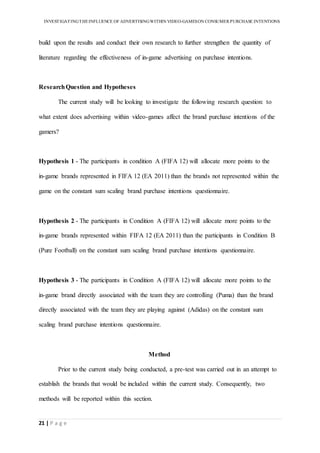 INVESTIGATINGTHEINFLUENCE OF ADVERTISINGWITHIN VIDEO-GAMESON CONSUMER PURCHASE INTENTIONS
21 | P a g e
build upon the results and conduct their own research to further strengthen the quantity of
literature regarding the effectiveness of in-game advertising on purchase intentions.
ResearchQuestion and Hypotheses
The current study will be looking to investigate the following research question: to
what extent does advertising within video-games affect the brand purchase intentions of the
gamers?
Hypothesis 1 - The participants in condition A (FIFA 12) will allocate more points to the
in-game brands represented in FIFA 12 (EA 2011) than the brands not represented within the
game on the constant sum scaling brand purchase intentions questionnaire.
Hypothesis 2 - The participants in Condition A (FIFA 12) will allocate more points to the
in-game brands represented within FIFA 12 (EA 2011) than the participants in Condition B
(Pure Football) on the constant sum scaling brand purchase intentions questionnaire.
Hypothesis 3 - The participants in Condition A (FIFA 12) will allocate more points to the
in-game brand directly associated with the team they are controlling (Puma) than the brand
directly associated with the team they are playing against (Adidas) on the constant sum
scaling brand purchase intentions questionnaire.
Method
Prior to the current study being conducted, a pre-test was carried out in an attempt to
establish the brands that would be included within the current study. Consequently, two
methods will be reported within this section.
 