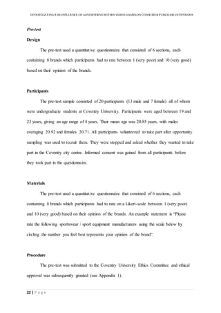 INVESTIGATINGTHEINFLUENCE OF ADVERTISINGWITHIN VIDEO-GAMESON CONSUMER PURCHASE INTENTIONS
22 | P a g e
Pre-test
Design
The pre-test used a quantitative questionnaire that consisted of 6 sections, each
containing 8 brands which participants had to rate between 1 (very poor) and 10 (very good)
based on their opinion of the brands.
Participants
The pre-test sample consisted of 20 participants (13 male and 7 female) all of whom
were undergraduate students at Coventry University. Participants were aged between 19 and
23 years, giving an age range of 4 years. Their mean age was 20.85 years, with males
averaging 20.92 and females 20.71. All participants volunteered to take part after opportunity
sampling was used to recruit them. They were stopped and asked whether they wanted to take
part in the Coventry city centre. Informed consent was gained from all participants before
they took part in the questionnaire.
Materials
The pre-test used a quantitative questionnaire that consisted of 6 sections, each
containing 8 brands which participants had to rate on a Likert-scale between 1 (very poor)
and 10 (very good) based on their opinion of the brands. An example statement is “Please
rate the following sportswear / sport equipment manufacturers using the scale below by
circling the number you feel best represents your opinion of the brand”.
Procedure
The pre-test was submitted to the Coventry University Ethics Committee and ethical
approval was subsequently granted (see Appendix 1).
 