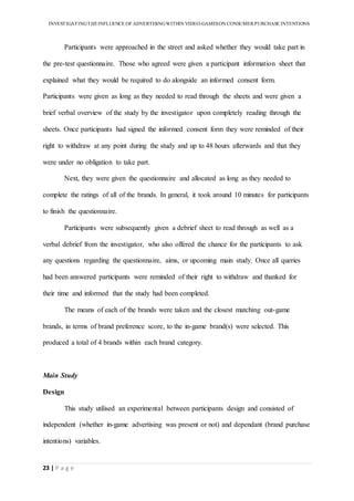 INVESTIGATINGTHEINFLUENCE OF ADVERTISINGWITHIN VIDEO-GAMESON CONSUMER PURCHASE INTENTIONS
23 | P a g e
Participants were approached in the street and asked whether they would take part in
the pre-test questionnaire. Those who agreed were given a participant information sheet that
explained what they would be required to do alongside an informed consent form.
Participants were given as long as they needed to read through the sheets and were given a
brief verbal overview of the study by the investigator upon completely reading through the
sheets. Once participants had signed the informed consent form they were reminded of their
right to withdraw at any point during the study and up to 48 hours afterwards and that they
were under no obligation to take part.
Next, they were given the questionnaire and allocated as long as they needed to
complete the ratings of all of the brands. In general, it took around 10 minutes for participants
to finish the questionnaire.
Participants were subsequently given a debrief sheet to read through as well as a
verbal debrief from the investigator, who also offered the chance for the participants to ask
any questions regarding the questionnaire, aims, or upcoming main study. Once all queries
had been answered participants were reminded of their right to withdraw and thanked for
their time and informed that the study had been completed.
The means of each of the brands were taken and the closest matching out-game
brands, in terms of brand preference score, to the in-game brand(s) were selected. This
produced a total of 4 brands within each brand category.
Main Study
Design
This study utilised an experimental between participants design and consisted of
independent (whether in-game advertising was present or not) and dependant (brand purchase
intentions) variables.
 