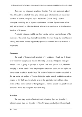 INVESTIGATINGTHEINFLUENCE OF ADVERTISINGWITHIN VIDEO-GAMESON CONSUMER PURCHASE INTENTIONS
24 | P a g e
There were two independent conditions. Condition A; in which participants played
FIFA 12 (EA 2011); a football video-game where in-game advertisements are present and
condition B; in which participants played Pure Football (Ubisoft 2010); a football
video-game completely free of in-game advertisements. The main objective of the current
study was to examine the effect that in-game advertisements can have on the brand purchase
intentions of the gamers.
A potential extraneous variable may have been the previous brand preferences of the
participants. The current study attempted to control this however, through the use of the most
similarly rated brands in terms of popularity (previously determined based on the results of
the pre-test).
Participants
The sample of the current study consisted of 41 participants (18 male and 23 female)
all of whom were undergraduate students at Coventry University. Participants were aged
between 19 and 34, giving an age range of 15 years. Their mean age was 21.48, with males
averaging 21.95 and females 21.09. All participants volunteered to take part after signing up
via participant recruitment website Sona. This method of gaining participants was utilised as
first and second year students of Coventry University require research participation credits to
progress to their final year. As such, this gave me the opportunity to reward them with a
portion of these credits in return for their participation. Informed consent was gained from all
participants before they took part in the current study.
Materials
The main study consists of a(n) participant information sheet (see Appendix 2),
informed consent sheet (see Appendix 3), Xbox 360 games console, Xbox 360 control-pad,
 