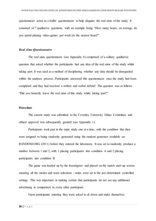INVESTIGATINGTHEINFLUENCE OF ADVERTISINGWITHIN VIDEO-GAMESON CONSUMER PURCHASE INTENTIONS
26 | P a g e
questionnaire acted as a buffer questionnaire to help disguise the real aims of the study. It
consisted of 7 qualitative questions, with an example being “How many hours, on average, do
you spend playing video-games per week (to the nearest hour)?”.
Real Aims Questionnaire
The real aims questionnaire (see Appendix 6) comprised of a solitary qualitative
question that asked whether the participants had any idea of the real aims of the study whilst
taking part. It was used as a method of deciphering whether any data should be disregarded
within the analyses process. Participants answered this questionnaire once the study had been
completed and they had received a written and verbal debrief. The question was as follows
“Did you honestly know the real aims of this study whilst taking part?”.
Procedure
The current study was submitted to the Coventry University Ethics Committee and
ethical approval was subsequently granted (see Appendix 1).
Participants took part in the main study one at a time, with the condition that they
were assigned to being randomly generated using the random generator available on
RANDOM.ORG (2011) before they entered the laboratory. It was set to randomly produce a
number between 1 and 2, with 1 placing participants into condition A and 2 placing
participants into condition B.
The game was loaded up by the investigator and placed on the match start-up screen,
ensuring all the modes and team selections / strips were set to the pre-determined controlled
settings. This was important in making certain that participants do not see any additional
advertising in comparison to every other participant.
Upon participants entering they were asked to sit down and make themselves
 