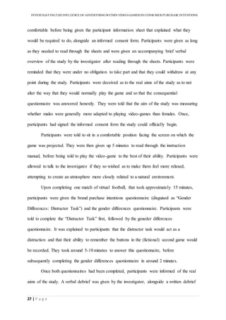 INVESTIGATINGTHEINFLUENCE OF ADVERTISINGWITHIN VIDEO-GAMESON CONSUMER PURCHASE INTENTIONS
27 | P a g e
comfortable before being given the participant information sheet that explained what they
would be required to do, alongside an informed consent form. Participants were given as long
as they needed to read through the sheets and were given an accompanying brief verbal
overview of the study by the investigator after reading through the sheets. Participants were
reminded that they were under no obligation to take part and that they could withdraw at any
point during the study. Participants were deceived as to the real aims of the study as to not
alter the way that they would normally play the game and so that the consequential
questionnaire was answered honestly. They were told that the aim of the study was measuring
whether males were generally more adapted to playing video-games than females. Once,
participants had signed the informed consent form the study could officially begin.
Participants were told to sit in a comfortable position facing the screen on which the
game was projected. They were then given up 5 minutes to read through the instruction
manual, before being told to play the video-game to the best of their ability. Participants were
allowed to talk to the investigator if they so wished as to make them feel more relaxed,
attempting to create an atmosphere more closely related to a natural environment.
Upon completing one match of virtual football, that took approximately 15 minutes,
participants were given the brand purchase intentions questionnaire (disguised as “Gender
Differences: Distractor Task”) and the gender differences questionnaire. Participants were
told to complete the “Distractor Task” first, followed by the geneder differences
questionnaire. It was explained to participants that the distractor task would act as a
distraction and that their ability to remember the buttons in the (fictional) second game would
be recorded. They took around 5-10 minutes to answer this questionnaire, before
subsequently completing the gender differences questionnaire in around 2 minutes.
Once both questionnaires had been completed, participants were informed of the real
aims of the study. A verbal debrief was given by the investigator, alongside a written debrief
 