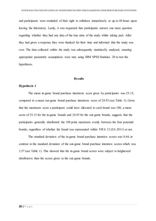 INVESTIGATINGTHEINFLUENCE OF ADVERTISINGWITHIN VIDEO-GAMESON CONSUMER PURCHASE INTENTIONS
28 | P a g e
and participants were reminded of their right to withdraw immediately or up to 48 hours upon
leaving the laboratory. Lastly, it was requested that participants answer one more question
regarding whether they had any idea of the true aims of the study whilst taking part. After
they had given a response they were thanked for their time and informed that the study was
over. The data collected within the study was subsequently statistically analysed, ensuring
appropriate parametric assumptions were met, using IBM SPSS Statistics 20 to test the
hypotheses.
Results
Hypothesis 1
The mean in-game brand purchase intentions score given by participants was 25.15;
compared to a mean out-game brand purchase intentions score of 24.93 (see Table 1). Given
that the maximum score a participant could have allocated to each brand was 100, a mean
score of 25.15 for the in-game brands and 24.93 for the out-game brands, suggests that the
participants generally distributed the 100 point maximum evenly between the four potential
brands, regardless of whether the brand was represented within FIFA 12 (EA 2011) or not.
The standard deviation of the in-game brand purchase intention scores was 8.64, in
contrast to the standard deviation of the out-game brand purchase intention scores which was
3.57 (see Table 1). This showed that the in-game brand scores were subject to heightened
distribution than the scores given to the out-game brands.
 