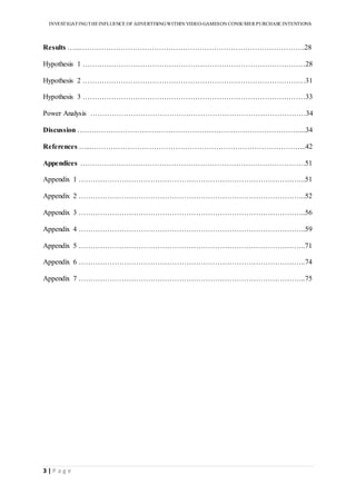INVESTIGATINGTHEINFLUENCE OF ADVERTISINGWITHIN VIDEO-GAMESON CONSUMER PURCHASE INTENTIONS
3 | P a g e
Results …...………………………………………………………………………………….28
Hypothesis 1 …………………………………………………………………………………28
Hypothesis 2 …………………………………………………………………………………31
Hypothesis 3 …………………………………………………………………………………33
Power Analysis ………………………………………………………………………………34
Discussion …………………………………………………………………………………...34
References …...……………………………………………………………………………...42
Appendices ………………………………………………………………………………….51
Appendix 1 …………………………………………………………………………………..51
Appendix 2 …………………………………………………………………………………..52
Appendix 3 …………………………………………………………………………………..56
Appendix 4 …………………………………………………………………………………..59
Appendix 5 …………………………………………………………………………………..71
Appendix 6 …………………………………………………………………………………..74
Appendix 7 …………………………………………………………………………………..75
 