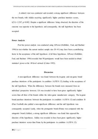 INVESTIGATINGTHEINFLUENCE OF ADVERTISINGWITHIN VIDEO-GAMESON CONSUMER PURCHASE INTENTIONS
34 | P a g e
A related t-test was conducted and revealed a strong significant difference between
the two brands, with Adidas receiving significantly higher purchase intention scores,
t(21)=-3.587, p=0.002. Despite a significant difference being observed; the direction of the
outcome was opposite to the hypothesis and consequently, the null hypothesis has been
accepted.
Power Analysis
Post hoc power analysis was conducted using GPower (Erdfelder, Faul, and Buchner
1996) to test whether the current modest sample size (N=41) may have been a contributing
factor in the acceptance of the null hypothesis of all three hypotheses. GPower (Erdfelder,
Faul, and Buchner 1996) revealed that 90 participants would have been needed to obtain
statistical power at the .80 level advised (Cohen 1992).
Discussion
A non-significant difference was found between the in-game and out-game brand
purchase intentions of the participants in condition A (FIFA 12), leading to the acceptance of
the null hypothesis. When the differences between the brands were measured from an
individual perspective however, EA was revealed to have been given significantly higher
scores than all three of the brands within the video-game manufacturer category. The in-game
brand purchase intentions between the participants in condition A (FIFA 12) and condition B
(Pure Football) also yielded a non-significant difference and the null hypothesis was
consequently accepted. Lastly, when the protagonist brand (Puma) was compared with the
antagonist brand (Adidas), a strong significant difference was found that opposed the
direction of the hypotheses. Adidas was revealed to have been given significantly higher
purchase intention scores than Puma by the participants in condition A (FIFA 12).
 