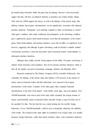 INVESTIGATINGTHEINFLUENCE OF ADVERTISINGWITHIN VIDEO-GAMESON CONSUMER PURCHASE INTENTIONS
36 | P a g e
the brands being advertised within the game they are playing, however it does necessarily
suggest that they will have an enhanced intention to purchase any of these brands. Zhang,
Trail, and Lutz (2008) support this theory, as well as the findings of the current study, after
offering evidence that in-game advertisements are not significantly associated with enhanced
purchase intentions. Participants were randomly assigned to either an advertising or control
video-game condition, with results confirming that participants in the advertising condition
gave a significantly greater mean brand-awareness score than the participants in the control
group. Mean brand attitudes and purchase intention scores did not differ to a significant level
however, suggesting that although in-game advertising could be deemed a valuable method
of increasing awareness, it does not necessarily lead to increased positive brand attitudes or
subsequent purchase intentions.
Although these studies provide strong support for the ability of in-game advertising to
enhance brand awareness and recognition, they do not measure purchase intentions which is,
after all, the number one goal of advertising campaigns (Eichner and Maronick 2001).
Research conducted by The Nielson Company (2010), on behalf of Electronic Arts,
contradicts the findings of the current study after finding a 24% increase in the amount of
money spent on Gatorade before and after individuals were exposed to the in-game
advertisement of the brand. A number of EA video-game titles contained Gatorade
advertisements in the form of the players’ water bottles, arena signs, and score updates. Over
100,000 households were used as part of the study which examined the average amount of
money each household spent on Gatorade before and after owning a copy of at least one of
the specified EA titles. The fact that this was a study looking into the real-life buying
behaviours of over 100,000 households could be seen as drastically enhancing the reliability
of the results. The research in this study might be considered to be of great value as it actually
measures buying behaviours, rather than merely predictor values, such as purchase intentions
 
