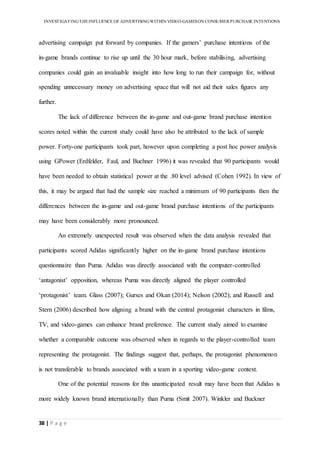 INVESTIGATINGTHEINFLUENCE OF ADVERTISINGWITHIN VIDEO-GAMESON CONSUMER PURCHASE INTENTIONS
38 | P a g e
advertising campaign put forward by companies. If the gamers’ purchase intentions of the
in-game brands continue to rise up until the 30 hour mark, before stabilising, advertising
companies could gain an invaluable insight into how long to run their campaign for, without
spending unnecessary money on advertising space that will not aid their sales figures any
further.
The lack of difference between the in-game and out-game brand purchase intention
scores noted within the current study could have also be attributed to the lack of sample
power. Forty-one participants took part, however upon completing a post hoc power analysis
using GPower (Erdfelder, Faul, and Buchner 1996) it was revealed that 90 participants would
have been needed to obtain statistical power at the .80 level advised (Cohen 1992). In view of
this, it may be argued that had the sample size reached a minimum of 90 participants then the
differences between the in-game and out-game brand purchase intentions of the participants
may have been considerably more pronounced.
An extremely unexpected result was observed when the data analysis revealed that
participants scored Adidas significantly higher on the in-game brand purchase intentions
questionnaire than Puma. Adidas was directly associated with the computer-controlled
‘antagonist’ opposition, whereas Puma was directly aligned the player controlled
‘protagonist’ team. Glass (2007); Gurses and Okan (2014); Nelson (2002); and Russell and
Stern (2006) described how aligning a brand with the central protagonist characters in films,
TV, and video-games can enhance brand preference. The current study aimed to examine
whether a comparable outcome was observed when in regards to the player-controlled team
representing the protagonist. The findings suggest that, perhaps, the protagonist phenomenon
is not transferable to brands associated with a team in a sporting video-game context.
One of the potential reasons for this unanticipated result may have been that Adidas is
more widely known brand internationally than Puma (Smit 2007). Winkler and Buckner
 