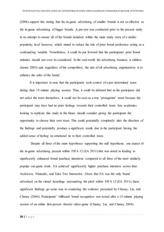INVESTIGATINGTHEINFLUENCE OF ADVERTISINGWITHIN VIDEO-GAMESON CONSUMER PURCHASE INTENTIONS
39 | P a g e
(2006) support this stating that the in-game advertising of smaller brands is not as effective as
the in-game advertising of bigger brands. A pre-test was conducted prior to the present study
in an attempt to ensure all of the brands included within the main study were of a similar
popularity level however, which aimed to reduce the risk of prior brand preference acting as a
confounding variable. Nonetheless, it could be put forward that the participants prior brand
attitudes should not even be considered. In the real-world the advertising business is ruthless
(James 2003) and, regardless of the competition, the aim of all advertising organisations is to
enhance the sales of the brand.
It is important to note that the participants took control of a pre-determined team
during their 15-minute playing session. Thus, it could be debated that as the participant did
not select the team themselves, it could not be seen as a true ‘protagonist’ team because the
participant may have had no prior feelings towards their controlled team. Any academics
looking to replicate this study in the future should consider giving the participant the
opportunity to choose their own team. This could potentially completely alter the direction of
the findings and potentially produce a significant result, due to the participant having the
added sense of feeling an emotional tie to their controlled team.
Despite all three of the main hypotheses supporting the null hypothesis; one aspect of
the in-game advertising present within FIFA 12 (EA 2011) that was noted as leading to
significantly enhanced brand purchase intentions compared to all three of the most similarly
popular out-game rivals. EA achieved significantly higher purchase intention scores than
Activision, Nintendo, and Take Two Interactive. Given that EA was the only brand
advertised on the virtual hoardings surrounding the pitch within FIFA 12 (EA 2011), these
significant findings go some way to countering the evidence presented by Chaney, Lin, and
Chaney (2004). Participants’ billboard brand recognition was tested after a 15-minute playing
session of an online first-person shooter video-game (Chaney, Lin, and Chaney 2004).
 