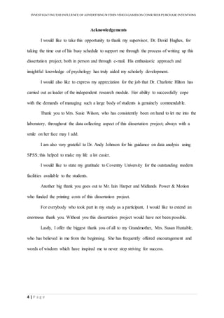 INVESTIGATINGTHEINFLUENCE OF ADVERTISINGWITHIN VIDEO-GAMESON CONSUMER PURCHASE INTENTIONS
4 | P a g e
Acknowledgements
I would like to take this opportunity to thank my supervisor, Dr. David Hughes, for
taking the time out of his busy schedule to support me through the process of writing up this
dissertation project, both in person and through e-mail. His enthusiastic approach and
insightful knowledge of psychology has truly aided my scholarly development.
I would also like to express my appreciation for the job that Dr. Charlotte Hilton has
carried out as leader of the independent research module. Her ability to successfully cope
with the demands of managing such a large body of students is genuinely commendable.
Thank you to Mrs. Susie Wilson, who has consistently been on hand to let me into the
laboratory, throughout the data collecting aspect of this dissertation project; always with a
smile on her face may I add.
I am also very grateful to Dr. Andy Johnson for his guidance on data analysis using
SPSS; this helped to make my life a lot easier.
I would like to state my gratitude to Coventry University for the outstanding modern
facilities available to the students.
Another big thank you goes out to Mr. Iain Harper and Midlands Power & Motion
who funded the printing costs of this dissertation project.
For everybody who took part in my study as a participant, I would like to extend an
enormous thank you. Without you this dissertation project would have not been possible.
Lastly, I offer the biggest thank you of all to my Grandmother, Mrs. Susan Huxtable,
who has believed in me from the beginning. She has frequently offered encouragement and
words of wisdom which have inspired me to never stop striving for success.
 
