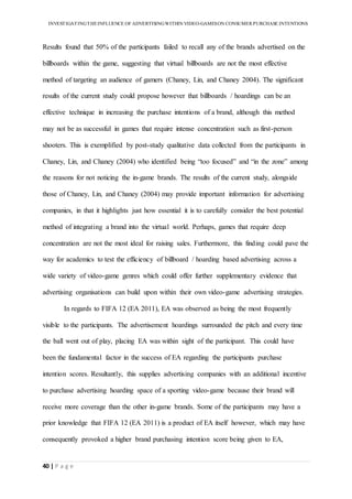 INVESTIGATINGTHEINFLUENCE OF ADVERTISINGWITHIN VIDEO-GAMESON CONSUMER PURCHASE INTENTIONS
40 | P a g e
Results found that 50% of the participants failed to recall any of the brands advertised on the
billboards within the game, suggesting that virtual billboards are not the most effective
method of targeting an audience of gamers (Chaney, Lin, and Chaney 2004). The significant
results of the current study could propose however that billboards / hoardings can be an
effective technique in increasing the purchase intentions of a brand, although this method
may not be as successful in games that require intense concentration such as first-person
shooters. This is exemplified by post-study qualitative data collected from the participants in
Chaney, Lin, and Chaney (2004) who identified being “too focused” and “in the zone” among
the reasons for not noticing the in-game brands. The results of the current study, alongside
those of Chaney, Lin, and Chaney (2004) may provide important information for advertising
companies, in that it highlights just how essential it is to carefully consider the best potential
method of integrating a brand into the virtual world. Perhaps, games that require deep
concentration are not the most ideal for raising sales. Furthermore, this finding could pave the
way for academics to test the efficiency of billboard / hoarding based advertising across a
wide variety of video-game genres which could offer further supplementary evidence that
advertising organisations can build upon within their own video-game advertising strategies.
In regards to FIFA 12 (EA 2011), EA was observed as being the most frequently
visible to the participants. The advertisement hoardings surrounded the pitch and every time
the ball went out of play, placing EA was within sight of the participant. This could have
been the fundamental factor in the success of EA regarding the participants purchase
intention scores. Resultantly, this supplies advertising companies with an additional incentive
to purchase advertising hoarding space of a sporting video-game because their brand will
receive more coverage than the other in-game brands. Some of the participants may have a
prior knowledge that FIFA 12 (EA 2011) is a product of EA itself however, which may have
consequently provoked a higher brand purchasing intention score being given to EA,
 
