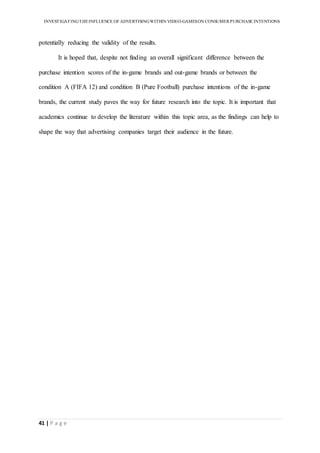 INVESTIGATINGTHEINFLUENCE OF ADVERTISINGWITHIN VIDEO-GAMESON CONSUMER PURCHASE INTENTIONS
41 | P a g e
potentially reducing the validity of the results.
It is hoped that, despite not finding an overall significant difference between the
purchase intention scores of the in-game brands and out-game brands or between the
condition A (FIFA 12) and condition B (Pure Football) purchase intentions of the in-game
brands, the current study paves the way for future research into the topic. It is important that
academics continue to develop the literature within this topic area, as the findings can help to
shape the way that advertising companies target their audience in the future.
 