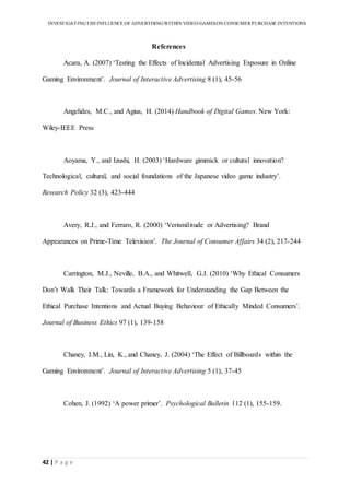 INVESTIGATINGTHEINFLUENCE OF ADVERTISINGWITHIN VIDEO-GAMESON CONSUMER PURCHASE INTENTIONS
42 | P a g e
References
Acara, A. (2007) ‘Testing the Effects of Incidental Advertising Exposure in Online
Gaming Environment’. Journal of Interactive Advertising 8 (1), 45-56
Angelides, M.C., and Agius, H. (2014) Handbook of Digital Games. New York:
Wiley-IEEE Press
Aoyama, Y., and Izushi, H. (2003) ‘Hardware gimmick or cultural innovation?
Technological, cultural, and social foundations of the Japanese video game industry’.
Research Policy 32 (3), 423-444
Avery, R.J., and Ferraro, R. (2000) ‘Verismilitude or Advertising? Brand
Appearances on Prime-Time Television’. The Journal of Consumer Affairs 34 (2), 217-244
Carrington, M.J., Neville, B.A., and Whitwell, G.J. (2010) ‘Why Ethical Consumers
Don’t Walk Their Talk: Towards a Framework for Understanding the Gap Between the
Ethical Purchase Intentions and Actual Buying Behaviour of Ethically Minded Consumers’.
Journal of Business Ethics 97 (1), 139-158
Chaney, I.M., Lin, K., and Chaney, J. (2004) ‘The Effect of Billboards within the
Gaming Environment’. Journal of Interactive Advertising 5 (1), 37-45
Cohen, J. (1992) ‘A power primer’. Psychological Bulletin 112 (1), 155-159.
 