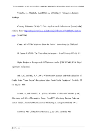INVESTIGATINGTHEINFLUENCE OF ADVERTISINGWITHIN VIDEO-GAMESON CONSUMER PURCHASE INTENTIONS
43 | P a g e
Consalvo, M., Mitgutsch, K, and Stein, A. (2013) Sports Videogames. London:
Routledge
Coventry University (2014) CU Ethics Application & Authorisation System [online]
available from <https://ethics.coventry.ac.uk/default.aspx?ReturnUrl=%2fApp%2fdefault.
aspx> [28/04/2014].
Cuneo, A.Z. (2004) ‘Marketers Game for Action’. Advertising Age 75 (3), 6-6
Di Cesare, C. (2005) ‘The Name of the Advergame’. Brand Strategy 195 (1), 5-5
Digital Equipment Incorporated (1973) Lunar Lander. [DEC GTA40] USA: Digital
Equipment Incorporated
Dill, K.E., and Thill, K.P. (2007) ‘Video Game Characters and the Socialization of
Gender Roles: Young People’s Perceptions Mirror Sexist Media Depictions’. Sex Roles 57
(11-12), 851-864
Eichner, R., and Maronick, T.J. (2001) ‘A Review of Direct-to-Consumer (DTC)
Advertising and Sales of Prescription Drugs: Does DTC Advertising Increase Sales and
Market Share?’. Journal of Pharmaceutical Marketing & Management 13 (4), 19-42
Electronic Arts (2008) Burnout Paradise. [CD] USA: Electronic Arts
 