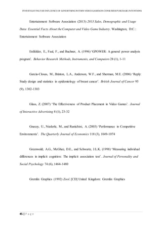 INVESTIGATINGTHEINFLUENCE OF ADVERTISINGWITHIN VIDEO-GAMESON CONSUMER PURCHASE INTENTIONS
45 | P a g e
Entertainment Software Association (2013) 2013 Sales, Demographic and Usage
Data: Essential Facts About the Computer and Video Game Industry. Washington, D.C.:
Entertainment Software Association
Erdfelder, E., Faul, F., and Buchner, A. (1996) ‘GPOWER: A general power analysis
program’. Behavior Research Methods, Instruments, and Computers 28 (1), 1-11
Garcia-Closas, M., Brinton, L.A., Anderson, W.F., and Sherman, M.E. (2006) ‘Reply:
Study design and statistics in epidemiology of breast cancer’. British Journal of Cancer 95
(9), 1302-1303
Glass, Z. (2007) ‘The Effectiveness of Product Placement in Video Games’. Journal
of Interactive Advertising 8 (1), 23-32
Gneezy, U., Niederle, M., and Rustichini, A. (2003) ‘Performance in Competitive
Environments’. The Quarterly Journal of Economics 118 (3), 1049-1074
Greenwald, A.G., McGhee, D.E., and Schwartz, J.L.K. (1998) ‘Measuring individual
differences in implicit cognition: The implicit association test’. Journal of Personality and
Social Psychology 74 (6), 1464-1480
Gremlin Graphics (1992) Zool. [CD] United Kingdom: Gremlin Graphics
 