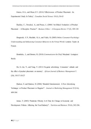 INVESTIGATINGTHEINFLUENCE OF ADVERTISINGWITHIN VIDEO-GAMESON CONSUMER PURCHASE INTENTIONS
46 | P a g e
Gurses, O.A., and Okan, E.Y. (2014) ‘Effectiveness of Product Placement: An
Experimental Study In Turkey’. Canadian Social Science 10 (1), 56-63
Hackley, C., Tiwsakul, A., and Preuss, L. (2008) ‘An Ethical Evaluation of Product
Placement – A Deceptive Practice?’. Business Ethics – A European Review 17 (2), 109-120
Haugtvedt, C.P., Machleit, K.A., and Yalch, R. (2005) Online Consumer Psychology:
Understanding and Influencing Consumer Behavior in the Virtual World. London: Taylor &
Francis
Hendricks, J., and Denton, R. (2010) Communicator-In-Chief. Maryland: Lexington
Books
Ho, S., Lin, Y., and Yang, Y. (2011) ‘In-game advertising: Consumers’ attitude and
the effect of product placement on memory’. African Journal of Business Management 5
(24), 10117-10127
Hudson, S. and Hudson, D. (2006) ‘Branded Entertainment: A New Advertising
Technique or Product Placement in Disguise?’. Journal or Marketing Management 22 (5-6),
489-504
James, T. (2003) ‘Pandemic Obesity: Is It Time for Change in Economic and
Development Policies Affecting the Food Industry?’. Nutrition and Business 38 (6), 242-246.
 