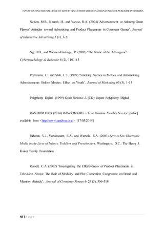 INVESTIGATINGTHEINFLUENCE OF ADVERTISINGWITHIN VIDEO-GAMESON CONSUMER PURCHASE INTENTIONS
48 | P a g e
Nelson, M.R., Keumb, H., and Yarosc, R.A. (2004) 'Advertainment or Adcreep Game
Players' Attitudes toward Advertising and Product Placements in Computer Games'. Journal
of Interactive Advertising 5 (1), 3-21
Ng, B.D., and Wiemer-Hastings, P. (2005) ‘The Name of the Advergame’.
Cyberpsychology & Behavior 8 (2), 110-113
Pechmann, C., and Shih, C.F. (1999) ‘Smoking Scenes in Movies and Antismoking
Advertisements Before Movies: Effect on Youth’. Journal of Marketing 63 (3), 1-13
Polyphony Digital (1999) Gran Turismo 2. [CD]: Japan: Polyphony Digital
RANDOM.ORG (2014) RANDOM.ORG – True Random Number Service [online]
available from <http://www.random.org/> [17/03/2014]
Rideout, V.J., Vandewater, E.A., and Wartella, E.A. (2003) Zero to Six: Electronic
Media in the Lives of Infants, Toddlers and Preschoolers. Washington, D.C.: The Henry J.
Kaiser Family Foundation
Russell, C.A. (2002) ‘Investigating the Effectiveness of Product Placements in
Television Shows: The Role of Modality and Plot Connection Congruence on Brand and
Memory Attitude’. Journal of Consumer Research 29 (3), 306-318
 