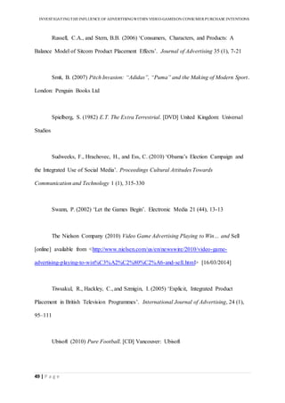 INVESTIGATINGTHEINFLUENCE OF ADVERTISINGWITHIN VIDEO-GAMESON CONSUMER PURCHASE INTENTIONS
49 | P a g e
Russell, C.A., and Stern, B.B. (2006) ‘Consumers, Characters, and Products: A
Balance Model of Sitcom Product Placement Effects’. Journal of Advertising 35 (1), 7-21
Smit, B. (2007) Pitch Invasion: “Adidas”, “Puma” and the Making of Modern Sport.
London: Penguin Books Ltd
Spielberg, S. (1982) E.T. The Extra Terrestrial. [DVD] United Kingdom: Universal
Studios
Sudweeks, F., Hrachovec, H., and Ess, C. (2010) ‘Obama’s Election Campaign and
the Integrated Use of Social Media’. Proceedings Cultural Attitudes Towards
Communication and Technology 1 (1), 315-330
Swann, P. (2002) ‘Let the Games Begin’. Electronic Media 21 (44), 13-13
The Nielson Company (2010) Video Game Advertising Playing to Win… and Sell
[online] available from <http://www.nielsen.com/us/en/newswire/2010/video-game-
advertising-playing-to-win%C3%A2%C2%80%C2%A6-and-sell.html> [16/03/2014]
Tiwsakul, R., Hackley, C., and Szmigin, I. (2005) ‘Explicit, Integrated Product
Placement in British Television Programmes’. International Journal of Advertising, 24 (1),
95–111
Ubisoft (2010) Pure Football. [CD] Vancouver: Ubisoft
 