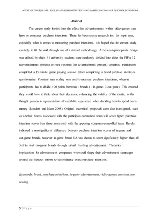 INVESTIGATINGTHEINFLUENCE OF ADVERTISINGWITHIN VIDEO-GAMESON CONSUMER PURCHASE INTENTIONS
5 | P a g e
Abstract
The current study looked into the effect that advertisements within video-games can
have on consumer purchase intentions. There has been sparse research into this topic area,
especially when it comes to measuring purchase intentions. It is hoped that the current study
can help to fill the void through use of a shrewd methodology. A between-participants design
was utilised in which 41 university students were randomly divided into either the FIFA 12
(advertisements present) or Pure Football (no advertisements present) condition. Participants
completed a 15-minute game playing session before completing a brand purchase intentions
questionnaire. Constant sum scaling was used to measure purchase intentions, wherein
participants had to divide 100 points between 4 brands (1 in-game, 3 out-game). This ensured
they would have to think about their decisions, enhancing the validity of the results, as this
thought process is representative of a real-life experience when deciding how to spend one’s
money (Louviere and Islam 2008). Original theoretical proposals were also investigated, such
as whether brands associated with the participant-controlled team will score higher purchase
intention scores than those associated with the opposing computer-controlled team. Results
indicated a non-significant difference between purchase intention scores of in-game and
out-game brands, however in-game brand EA was shown to score significantly higher than all
3 of its rival out-game brands through virtual hoarding advertisement. Theoretical
implications for advertisement companies who could shape their advertisement campaigns
around the methods shown to best enhance brand purchase intentions.
Keywords: brand, purchase intentions, in-game advertisement, video-games, constant sum
scaling
 