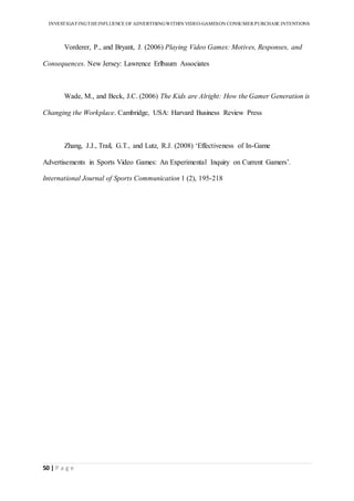 INVESTIGATINGTHEINFLUENCE OF ADVERTISINGWITHIN VIDEO-GAMESON CONSUMER PURCHASE INTENTIONS
50 | P a g e
Vorderer, P., and Bryant, J. (2006) Playing Video Games: Motives, Responses, and
Consequences. New Jersey: Lawrence Erlbaum Associates
Wade, M., and Beck, J.C. (2006) The Kids are Alright: How the Gamer Generation is
Changing the Workplace. Cambridge, USA: Harvard Business Review Press
Zhang, J.J., Trail, G.T., and Lutz, R.J. (2008) ‘Effectiveness of In-Game
Advertisements in Sports Video Games: An Experimental Inquiry on Current Gamers’.
International Journal of Sports Communication 1 (2), 195-218
 