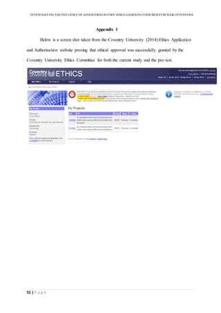INVESTIGATINGTHEINFLUENCE OF ADVERTISINGWITHIN VIDEO-GAMESON CONSUMER PURCHASE INTENTIONS
51 | P a g e
Appendix 1
Below is a screen shot taken from the Coventry University (2014) Ethics Application
and Authorisation website proving that ethical approval was successfully granted by the
Coventry University Ethics Committee for both the current study and the pre-test.
 