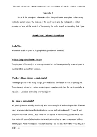 INVESTIGATINGTHEINFLUENCE OF ADVERTISINGWITHIN VIDEO-GAMESON CONSUMER PURCHASE INTENTIONS
52 | P a g e
Appendix 2
Below is the participant information sheet that participants were given before taking
part in the current study. The purpose of this sheet was to give the participants a written
overview of what will be required of them during the study, as well as explaining their rights.
Participant InformationSheet
Study Title
Are males more adapted to playing video-games than females?
What is the purpose of the study?
The purpose of the study is to investigate whether males are generally more adapted to
playing video-games than females.
Why have I been chosen to participate?
For the purposes of the study a large group of adults have been chosen to participate.
The only restrictions in-relation to participant recruitment is that the participants be a
student of Coventry University over the age 18.
Do I have to participate?
No, participation is entirely voluntary. You have the right to withdraw yourself from the
study at any point without having to give a reason and without penalty (you will not
lose your research credits). You also have the option of withdrawing your data at any
time in the 48 hours following the study without needing to give a reason and without
penalty (you will not lose your research credits). This can be achieved by contacting the
 