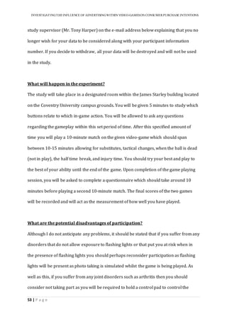 INVESTIGATINGTHEINFLUENCE OF ADVERTISINGWITHIN VIDEO-GAMESON CONSUMER PURCHASE INTENTIONS
53 | P a g e
study supervisor (Mr. Tony Harper) on the e-mail address below explaining that you no
longer wish for your data to be considered along with your participant information
number. If you decide to withdraw, all your data will be destroyed and will not be used
in the study.
What will happen in the experiment?
The study will take place in a designated room within the James Starley building located
on the Coventry University campus grounds. You will be given 5 minutes to study which
buttons relate to which in-game action. You will be allowed to ask any questions
regarding the gameplay within this set period of time. After this specified amount of
time you will play a 10-minute match on the given video-game which should span
between 10-15 minutes allowing for substitutes, tactical changes, when the ball is dead
(not in play), the half time break, and injury time. You should try your best and play to
the best of your ability until the end of the game. Upon completion of the game playing
session, you will be asked to complete a questionnaire which should take around 10
minutes before playing a second 10-minute match. The final scores of the two games
will be recorded and will act as the measurement of how well you have played.
What are the potential disadvantages of participation?
Although I do not anticipate any problems, it should be stated that if you suffer from any
disorders that do not allow exposure to flashing lights or that put you at risk when in
the presence of flashing lights you should perhaps reconsider participation as flashing
lights will be present as photo taking is simulated whilst the game is being played. As
well as this, if you suffer from any joint disorders such as arthritis then you should
consider not taking part as you will be required to hold a control pad to control the
 
