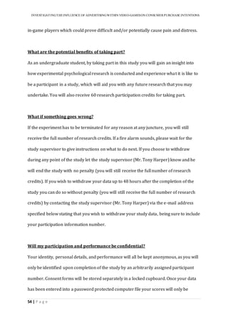 INVESTIGATINGTHEINFLUENCE OF ADVERTISINGWITHIN VIDEO-GAMESON CONSUMER PURCHASE INTENTIONS
54 | P a g e
in-game players which could prove difficult and/or potentially cause pain and distress.
What are the potential benefits of taking part?
As an undergraduate student, by taking part in this study you will gain an insight into
how experimental psychological research is conducted and experience what it is like to
be a participant in a study, which will aid you with any future research that you may
undertake. You will also receive 60 research participation credits for taking part.
What if something goes wrong?
If the experiment has to be terminated for any reason at any juncture, you will still
receive the full number of research credits. If a fire alarm sounds, please wait for the
study supervisor to give instructions on what to do next. If you choose to withdraw
during any point of the study let the study supervisor (Mr. Tony Harper) know and he
will end the study with no penalty (you will still receive the full number of research
credits). If you wish to withdraw your data up to 48 hours after the completion of the
study you can do so without penalty (you will still receive the full number of research
credits) by contacting the study supervisor (Mr. Tony Harper) via the e-mail address
specified below stating that you wish to withdraw your study data, being sure to include
your participation information number.
Will my participation and performance be confidential?
Your identity, personal details, and performance will all be kept anonymous, as you will
only be identified upon completion of the study by an arbitrarily assigned participant
number. Consent forms will be stored separately in a locked cupboard. Once your data
has been entered into a password protected computer file your scores will only be
 