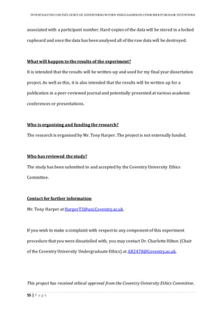 INVESTIGATINGTHEINFLUENCE OF ADVERTISINGWITHIN VIDEO-GAMESON CONSUMER PURCHASE INTENTIONS
55 | P a g e
associated with a participant number. Hard-copies of the data will be stored in a locked
cupboard and once the data has been analysed all of the raw data will be destroyed.
What will happen to the results of the experiment?
It is intended that the results will be written-up and used for my final year dissertation
project. As well as this, it is also intended that the results will be written up for a
publication in a peer-reviewed journal and potentially presented at various academic
conferences or presentations.
Who is organising and funding the research?
The research is organised by Mr. Tony Harper. The project is not externally funded.
Who has reviewed the study?
The study has been submitted to and accepted by the Coventry University Ethics
Committee.
Contact for further information
Mr. Tony Harper at HarperT3@uni.Coventry.ac.uk.
If you wish to make a complaint with respect to any component of this experiment
procedure that you were dissatisfied with, you may contact Dr. Charlotte Hilton (Chair
of the Coventry University Undergraduate Ethics) at AB2478@Coventry.ac.uk.
This project has received ethical approval from the Coventry University Ethics Committee.
 