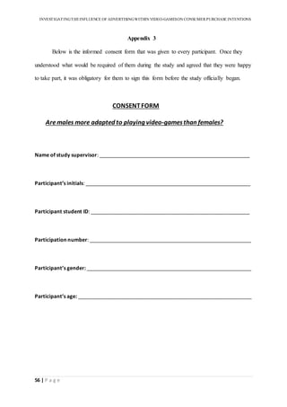 INVESTIGATINGTHEINFLUENCE OF ADVERTISINGWITHIN VIDEO-GAMESON CONSUMER PURCHASE INTENTIONS
56 | P a g e
Appendix 3
Below is the informed consent form that was given to every participant. Once they
understood what would be required of them during the study and agreed that they were happy
to take part, it was obligatory for them to sign this form before the study officially began.
CONSENTFORM
Aremales more adapted to playing video-gamesthan females?
Name of study supervisor: ____________________________________________________
Participant’s initials: _________________________________________________________
Participant student ID: _______________________________________________________
Participation number: ________________________________________________________
Participant’s gender: _________________________________________________________
Participant’s age: ____________________________________________________________




 