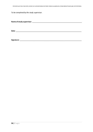 INVESTIGATINGTHEINFLUENCE OF ADVERTISINGWITHIN VIDEO-GAMESON CONSUMER PURCHASE INTENTIONS
58 | P a g e
To be completed by the study supervisor.
Name of study supervisor: _____________________________________________________
Date: ______________________________________________________________________
Signature: __________________________________________________________________
 