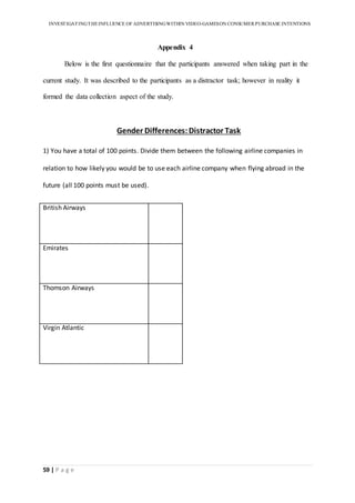 INVESTIGATINGTHEINFLUENCE OF ADVERTISINGWITHIN VIDEO-GAMESON CONSUMER PURCHASE INTENTIONS
59 | P a g e
Appendix 4
Below is the first questionnaire that the participants answered when taking part in the
current study. It was described to the participants as a distractor task; however in reality it
formed the data collection aspect of the study.
Gender Differences:Distractor Task
1) You have a total of 100 points. Divide them between the following airline companies in
relation to how likely you would be to use each airline company when flying abroad in the
future (all 100 points must be used).
British Airways
Emirates
Thomson Airways
Virgin Atlantic
 