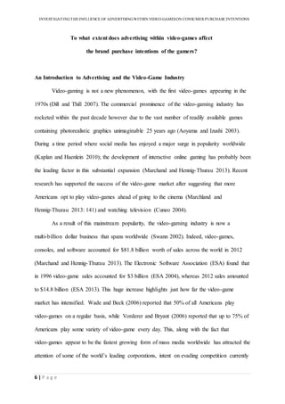 INVESTIGATINGTHEINFLUENCE OF ADVERTISINGWITHIN VIDEO-GAMESON CONSUMER PURCHASE INTENTIONS
6 | P a g e
To what extent does advertising within video-games affect
the brand purchase intentions of the gamers?
An Introduction to Advertising and the Video-Game Industry
Video-gaming is not a new phenomenon, with the first video-games appearing in the
1970s (Dill and Thill 2007). The commercial prominence of the video-gaming industry has
rocketed within the past decade however due to the vast number of readily available games
containing photorealistic graphics unimaginable 25 years ago (Aoyama and Izushi 2003).
During a time period where social media has enjoyed a major surge in popularity worldwide
(Kaplan and Haenlein 2010); the development of interactive online gaming has probably been
the leading factor in this substantial expansion (Marchand and Hennig-Thurau 2013). Recent
research has supported the success of the video-game market after suggesting that more
Americans opt to play video-games ahead of going to the cinema (Marchland and
Hennig-Thurau 2013: 141) and watching television (Cuneo 2004).
As a result of this mainstream popularity, the video-gaming industry is now a
multi-billion dollar business that spans worldwide (Swann 2002). Indeed, video-games,
consoles, and software accounted for $81.8 billion worth of sales across the world in 2012
(Marchand and Hennig-Thurau 2013). The Electronic Software Association (ESA) found that
in 1996 video-game sales accounted for $3 billion (ESA 2004), whereas 2012 sales amounted
to $14.8 billion (ESA 2013). This huge increase highlights just how far the video-game
market has intensified. Wade and Beck (2006) reported that 50% of all Americans play
video-games on a regular basis, while Vorderer and Bryant (2006) reported that up to 75% of
Americans play some variety of video-game every day. This, along with the fact that
video-games appear to be the fastest growing form of mass media worldwide has attracted the
attention of some of the world’s leading corporations, intent on evading competition currently
 