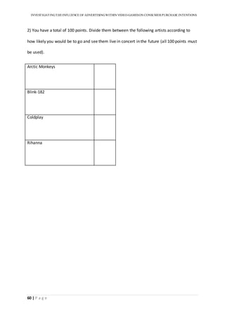 INVESTIGATINGTHEINFLUENCE OF ADVERTISINGWITHIN VIDEO-GAMESON CONSUMER PURCHASE INTENTIONS
60 | P a g e
2) You have a total of 100 points. Divide them between the following artists according to
how likely you would be to go and see them live in concert in the future (all 100 points must
be used).
Arctic Monkeys
Blink-182
Coldplay
Rihanna
 