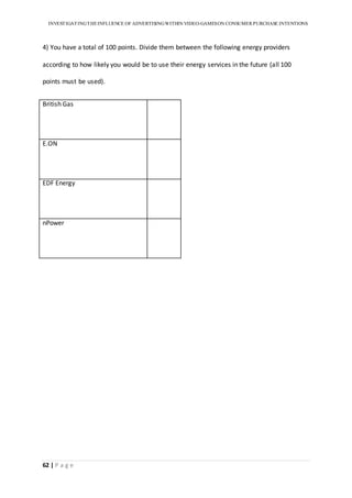 INVESTIGATINGTHEINFLUENCE OF ADVERTISINGWITHIN VIDEO-GAMESON CONSUMER PURCHASE INTENTIONS
62 | P a g e
4) You have a total of 100 points. Divide them between the following energy providers
according to how likely you would be to use their energy services in the future (all 100
points must be used).
British Gas
E.ON
EDF Energy
nPower
 