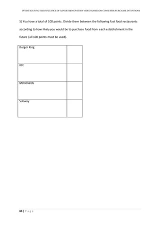 INVESTIGATINGTHEINFLUENCE OF ADVERTISINGWITHIN VIDEO-GAMESON CONSUMER PURCHASE INTENTIONS
63 | P a g e
5) You have a total of 100 points. Divide them between the following fast food restaurants
according to how likely you would be to purchase food from each establishment in the
future (all 100 points must be used).
Burger King
KFC
McDonalds
Subway
 