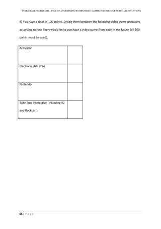 INVESTIGATINGTHEINFLUENCE OF ADVERTISINGWITHIN VIDEO-GAMESON CONSUMER PURCHASE INTENTIONS
66 | P a g e
8) You have a total of 100 points. Divide them between the following video-game producers
according to how likely would be to purchase a video-game from each in the future (all 100
points must be used).
Activision
Electronic Arts (EA)
Nintendo
Take Two Interactive (including K2
and Rockstar)
 