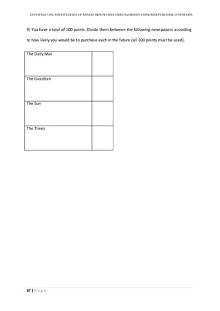 INVESTIGATINGTHEINFLUENCE OF ADVERTISINGWITHIN VIDEO-GAMESON CONSUMER PURCHASE INTENTIONS
67 | P a g e
9) You have a total of 100 points. Divide them between the following newspapers according
to how likely you would be to purchase each in the future (all 100 points must be used).
The Daily Mail
The Guardian
The Sun
The Times
 
