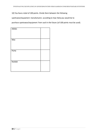 INVESTIGATINGTHEINFLUENCE OF ADVERTISINGWITHIN VIDEO-GAMESON CONSUMER PURCHASE INTENTIONS
68 | P a g e
10) You have a total of 100 points. Divide them between the following
sportswear/equipment manufacturers according to how likely you would be to
purchase sportswear/equipment from each in the future (all 100 points must be used).
Adidas
Nike
Puma
Reebok
 